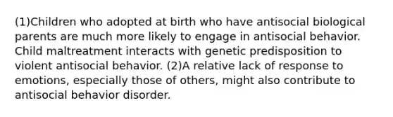 (1)Children who adopted at birth who have antisocial biological parents are much more likely to engage in antisocial behavior. Child maltreatment interacts with genetic predisposition to violent antisocial behavior. (2)A relative lack of response to emotions, especially those of others, might also contribute to antisocial behavior disorder.