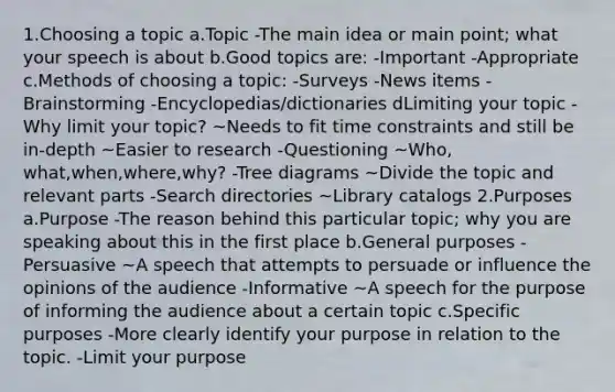 1.Choosing a topic a.Topic -The main idea or main point; what your speech is about b.Good topics are: -Important -Appropriate c.Methods of choosing a topic: -Surveys -News items -Brainstorming -Encyclopedias/dictionaries dLimiting your topic -Why limit your topic? ~Needs to fit time constraints and still be in-depth ~Easier to research -Questioning ~Who, what,when,where,why? -Tree diagrams ~Divide the topic and relevant parts -Search directories ~Library catalogs 2.Purposes a.Purpose -The reason behind this particular topic; why you are speaking about this in the first place b.General purposes -Persuasive ~A speech that attempts to persuade or influence the opinions of the audience -Informative ~A speech for the purpose of informing the audience about a certain topic c.Specific purposes -More clearly identify your purpose in relation to the topic. -Limit your purpose