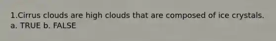 1.Cirrus clouds are high clouds that are composed of ice crystals. a. TRUE b. FALSE