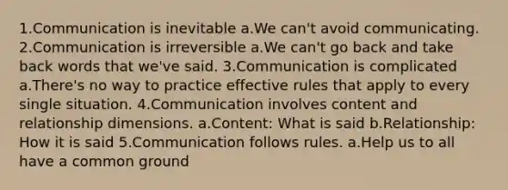 1.Communication is inevitable a.We can't avoid communicating. 2.Communication is irreversible a.We can't go back and take back words that we've said. 3.Communication is complicated a.There's no way to practice effective rules that apply to every single situation. 4.Communication involves content and relationship dimensions. a.Content: What is said b.Relationship: How it is said 5.Communication follows rules. a.Help us to all have a common ground