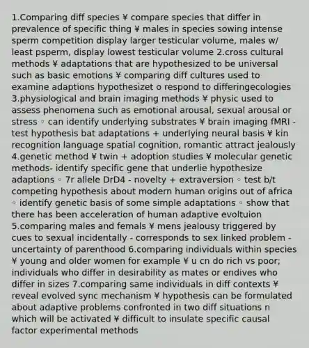 1.Comparing diff species ¥ compare species that differ in prevalence of specific thing ¥ males in species sowing intense sperm competition display larger testicular volume, males w/ least psperm, display lowest testicular volume 2.cross cultural methods ¥ adaptations that are hypothesized to be universal such as basic emotions ¥ comparing diff cultures used to examine adaptions hypothesizet o respond to differingecologies 3.physiological and brain imaging methods ¥ physic used to assess phenomena such as emotional arousal, sexual arousal or stress ◦ can identify underlying substrates ¥ brain imaging fMRI - test hypothesis bat adaptations + underlying neural basis ¥ kin recognition language spatial cognition, romantic attract jealously 4.genetic method ¥ twin + adoption studies ¥ molecular genetic methods- identify specific gene that underlie hypothesize adaptions ◦ 7r allele DrD4 - novelty + extraversion ◦ test b/t competing hypothesis about modern human origins out of africa ◦ identify genetic basis of some simple adaptations ◦ show that there has been acceleration of human adaptive evoltuion 5.comparing males and femals ¥ mens jealousy triggered by cues to sexual incidentally - corresponds to sex linked problem - uncertainty of parenthood 6.comparing individuals within species ¥ young and older women for example ¥ u cn do rich vs poor; individuals who differ in desirability as mates or endives who differ in sizes 7.comparing same individuals in diff contexts ¥ reveal evolved sync mechanism ¥ hypothesis can be formulated about adaptive problems confronted in two diff situations n which will be activated ¥ difficult to insulate specific causal factor experimental methods