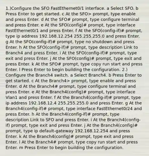 1.)Configure the SFO FastEthernet0/1 interface. a Select SFO. b Press Enter to get started. c At the SFO> prompt, type enable and press Enter. d At the SFO# prompt, type configure terminal and press Enter. e At the SFO(config)# prompt, type interface FastEthernet0/1 and press Enter. f At the SFO(config-if)# prompt, type ip address 192.168.12.254 255.255.255.0 and press Enter. g At the SFO(config-if)# prompt, type no shutdown and press Enter. h At the SFO(config-if)# prompt, type description Link to Branch4 and press Enter. i At the SFO(config-if)# prompt, type exit and press Enter. j At the SFO(config)# prompt, type exit and press Enter. k At the SFO# prompt, type copy run start and press Enter. l Press Enter to begin building the configuration. 2.) Configure the Branch4 switch. a Select Branch4. b Press Enter to get started. c At the Branch4> prompt, type enable and press Enter. d At the Branch4# prompt, type configure terminal and press Enter. e At the Branch4(config)# prompt, type interface Vlan1 and press Enter. f At the Branch4(config-if)# prompt, type ip address 192.168.12.4 255.255.255.0 and press Enter. g At the Branch4(config-if)# prompt, type interface FastEthernet0/24 and press Enter. h At the Branch4(config-if)# prompt, type description Link to SFO and press Enter. i At the Branch4(config-if) prompt, type exit and press Enter. j At the Branch4(config)# prompt, type ip default-gateway 192.168.12.254 and press Enter. k At the Branch4(config)# prompt, type exit and press Enter. l At the Branch4# prompt, type copy run start and press Enter. m Press Enter to begin building the configuration.