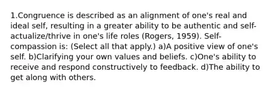 1.Congruence is described as an alignment of one's real and ideal self, resulting in a greater ability to be authentic and self-actualize/thrive in one's life roles (Rogers, 1959). Self-compassion is: (Select all that apply.) a)A positive view of one's self. b)Clarifying your own values and beliefs. c)One's ability to receive and respond constructively to feedback. d)The ability to get along with others.