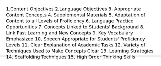 1.Content Objectives 2.Language Objectives 3. Appropriate Content Concepts 4. Supplemental Materials 5. Adaptation of Content to all Levels of Proficiency 6. Language Practice Opportunities 7. Concepts Linked to Students' Background 8. Link Past Learning and New Concepts 9. Key Vocabulary Emphasized 10. Speech Appropriate for Students' Proficiency Levels 11. Clear Explanation of Academic Tasks 12. Variety of Techniques Used to Make Concepts Clear 13. Learning Strategies 14. Scaffolding Techniques 15. High Order Thinking Skills