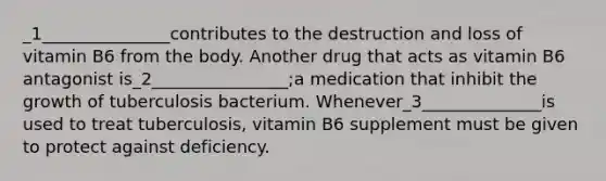 _1_______________contributes to the destruction and loss of vitamin B6 from the body. Another drug that acts as vitamin B6 antagonist is_2________________;a medication that inhibit the growth of tuberculosis bacterium. Whenever_3______________is used to treat tuberculosis, vitamin B6 supplement must be given to protect against deficiency.