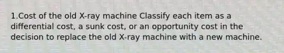 1.Cost of the old X-ray machine Classify each item as a differential cost, a sunk cost, or an opportunity cost in the decision to replace the old X-ray machine with a new machine.