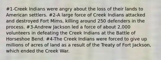 #1-Creek Indians were angry about the loss of their lands to American settlers. #2-A large force of Creek Indians attacked and destroyed Fort Mims, killing around 250 defenders in the process. #3-Andrew Jackson led a force of about 2,000 volunteers in defeating the Creek Indians at the Battle of Horseshoe Bend. #4-The Creek Indians were forced to give up millions of acres of land as a result of the Treaty of Fort Jackson, which ended the Creek War.