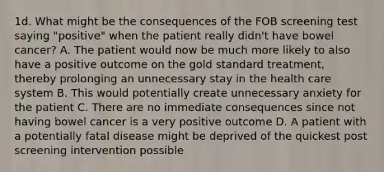 1d. What might be the consequences of the FOB screening test saying "positive" when the patient really didn't have bowel cancer? A. The patient would now be much more likely to also have a positive outcome on the gold standard treatment, thereby prolonging an unnecessary stay in the health care system B. This would potentially create unnecessary anxiety for the patient C. There are no immediate consequences since not having bowel cancer is a very positive outcome D. A patient with a potentially fatal disease might be deprived of the quickest post screening intervention possible