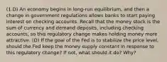 (1.D) An economy begins in long-run equilibrium, and then a change in government regulations allows banks to start paying interest on checking accounts. Recall that the money stock is the sum of currency and demand deposits, including checking accounts, so this regulatory change makes holding money more attractive. (D) If the goal of the Fed is to stabilize the price level, should the Fed keep the money supply constant in response to this regulatory change? If not, what should it do? Why?