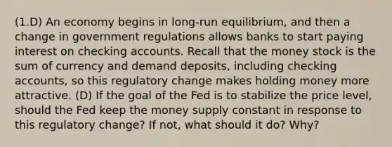 (1.D) An economy begins in long-run equilibrium, and then a change in government regulations allows banks to start paying interest on checking accounts. Recall that the money stock is the sum of currency and demand deposits, including checking accounts, so this regulatory change makes holding money more attractive. (D) If the goal of the Fed is to stabilize the price level, should the Fed keep the money supply constant in response to this regulatory change? If not, what should it do? Why?