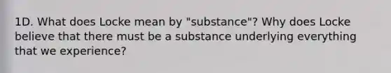 1D. What does Locke mean by "substance"? Why does Locke believe that there must be a substance underlying everything that we experience?