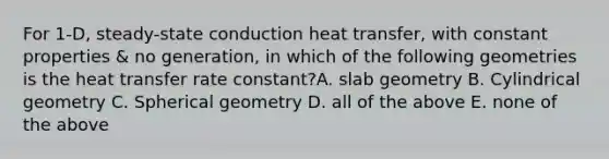 For 1-D, steady-state conduction heat transfer, with constant properties & no generation, in which of the following geometries is the heat transfer rate constant?A. slab geometry B. Cylindrical geometry C. Spherical geometry D. all of the above E. none of the above