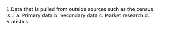 1.Data that is pulled from outside sources such as the census is... a. Primary data b. Secondary data c. Market research d. Statistics