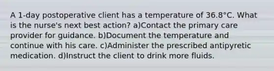 A 1-day postoperative client has a temperature of 36.8°C. What is the nurse's next best action? a)Contact the primary care provider for guidance. b)Document the temperature and continue with his care. c)Administer the prescribed antipyretic medication. d)Instruct the client to drink more fluids.