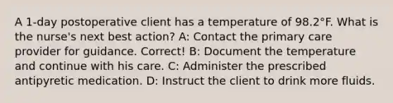 A 1-day postoperative client has a temperature of 98.2°F. What is the nurse's next best action? A: Contact the primary care provider for guidance. Correct! B: Document the temperature and continue with his care. C: Administer the prescribed antipyretic medication. D: Instruct the client to drink more fluids.