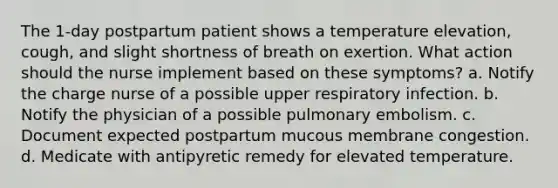 The 1-day postpartum patient shows a temperature elevation, cough, and slight shortness of breath on exertion. What action should the nurse implement based on these symptoms? a. Notify the charge nurse of a possible upper respiratory infection. b. Notify the physician of a possible pulmonary embolism. c. Document expected postpartum mucous membrane congestion. d. Medicate with antipyretic remedy for elevated temperature.