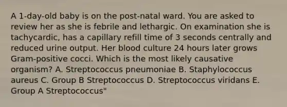 A 1-day-old baby is on the post-natal ward. You are asked to review her as she is febrile and lethargic. On examination she is tachycardic, has a capillary refill time of 3 seconds centrally and reduced urine output. Her blood culture 24 hours later grows Gram-positive cocci. Which is the most likely causative organism? A. Streptococcus pneumoniae B. Staphylococcus aureus C. Group B Streptococcus D. Streptococcus viridans E. Group A Streptococcus"