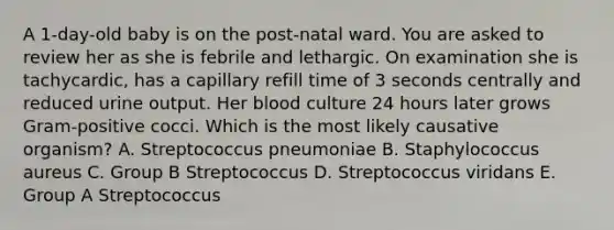 A 1-day-old baby is on the post-natal ward. You are asked to review her as she is febrile and lethargic. On examination she is tachycardic, has a capillary refill time of 3 seconds centrally and reduced urine output. Her blood culture 24 hours later grows Gram-positive cocci. Which is the most likely causative organism? A. Streptococcus pneumoniae B. Staphylococcus aureus C. Group B Streptococcus D. Streptococcus viridans E. Group A Streptococcus