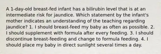 A 1-day-old breast-fed infant has a bilirubin level that is at an intermediate risk for jaundice. Which statement by the infant's mother indicates an understanding of the teaching regarding jaundice? 1. I should breast-feed my baby as often as possible. 2. I should supplement with formula after every feeding. 3. I should discontinue breast-feeding and change to formula feeding. 4. I should place my baby in direct sunlight several times a day.