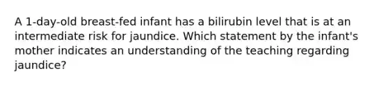 A 1-day-old breast-fed infant has a bilirubin level that is at an intermediate risk for jaundice. Which statement by the infant's mother indicates an understanding of the teaching regarding jaundice?