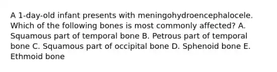 A 1-day-old infant presents with meningohydroencephalocele. Which of the following bones is most commonly affected? A. Squamous part of temporal bone B. Petrous part of temporal bone C. Squamous part of occipital bone D. Sphenoid bone E. Ethmoid bone