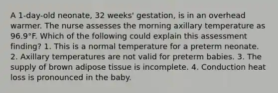 A 1-day-old neonate, 32 weeks' gestation, is in an overhead warmer. The nurse assesses the morning axillary temperature as 96.9°F. Which of the following could explain this assessment finding? 1. This is a normal temperature for a preterm neonate. 2. Axillary temperatures are not valid for preterm babies. 3. The supply of brown adipose tissue is incomplete. 4. Conduction heat loss is pronounced in the baby.