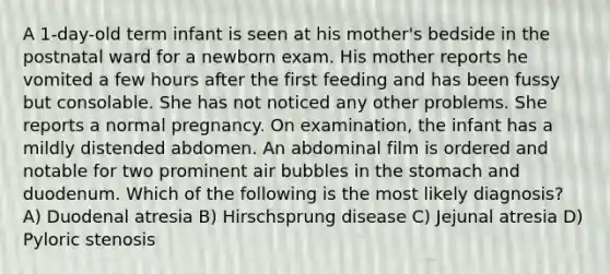 A 1-day-old term infant is seen at his mother's bedside in the postnatal ward for a newborn exam. His mother reports he vomited a few hours after the first feeding and has been fussy but consolable. She has not noticed any other problems. She reports a normal pregnancy. On examination, the infant has a mildly distended abdomen. An abdominal film is ordered and notable for two prominent air bubbles in the stomach and duodenum. Which of the following is the most likely diagnosis? A) Duodenal atresia B) Hirschsprung disease C) Jejunal atresia D) Pyloric stenosis