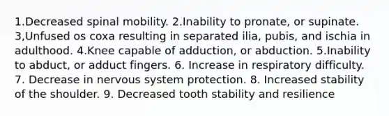 1.Decreased spinal mobility. 2.Inability to pronate, or supinate. 3,Unfused os coxa resulting in separated ilia, pubis, and ischia in adulthood. 4.Knee capable of adduction, or abduction. 5.Inability to abduct, or adduct fingers. 6. Increase in respiratory difficulty. 7. Decrease in nervous system protection. 8. Increased stability of the shoulder. 9. Decreased tooth stability and resilience