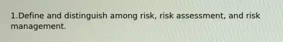 1.Define and distinguish among risk, risk assessment, and risk management.