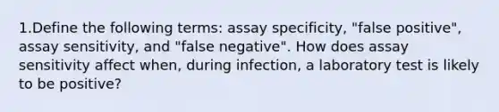 1.Define the following terms: assay specificity, "false positive", assay sensitivity, and "false negative". How does assay sensitivity affect when, during infection, a laboratory test is likely to be positive?