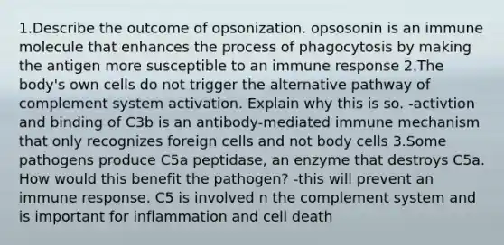 1.Describe the outcome of opsonization. opsosonin is an immune molecule that enhances the process of phagocytosis by making the antigen more susceptible to an immune response 2.The body's own cells do not trigger the alternative pathway of complement system activation. Explain why this is so. -activtion and binding of C3b is an antibody-mediated immune mechanism that only recognizes foreign cells and not body cells 3.Some pathogens produce C5a peptidase, an enzyme that destroys C5a. How would this benefit the pathogen? -this will prevent an immune response. C5 is involved n the complement system and is important for inflammation and cell death