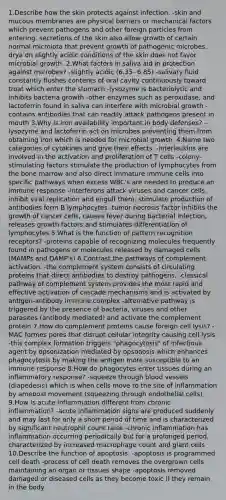 1.Describe how the skin protects against infection. -skin and mucous membranes are physical barriers or mechanical factors which prevent pathogens and other foreign particles from entering. secretions of the skin also allow growth of certain normal microiota that prevent growth of pathogenic microbes. drya dn slightly acidic conditions of the skin does not favor microbial growth. 2.What factors in saliva aid in protection against microbes? -slightly acidic (6.35- 6.85) -salivary fluid constantly flushes contents of oral cavity continuously toward troat which enter <a href='https://www.questionai.com/knowledge/kLccSGjkt8-the-stomach' class='anchor-knowledge'>the stomach</a> -lysozyme is bacteriolytic and inhibits bacteria growth -other enzymes such as peroxidase, and lactoferrin found in saliva can interfere with microbial growth -contains antibodies that can readily attack pathogens present in mouth 3.Why is iron availability important in body defenses? -lysozyme and lactoferrin act on microbes preventing them from obtaining iron which is needed for microbial growth. 4.Name two categories of cytokines and give their effects. -interleukins are involved in the activation and proliferation of T cells -colony-stimulating factors stimulate the production of lymphocytes from the bone marrow and also direct immature immune cells into specific pathways when excess WBC's are needed to produce an immune response -interferons attack viruses and cancer cells, inhibit viral replication and engulf them, stimulate production of antibodies form B lymphocytes -tumor necrosis factor inhibits the growth of cancer cells, causes fever during bacterial infection, releases growth factors and stimulates differentiation of lymphocytes 5.What is the function of pattern recognition receptors? -proteins capable of recognizing molecules frequently found in pathogens or molecules released by damaged cells (MAMPs and DAMP's) 6.Contrast the pathways of complement activation. -the complement system consists of circulating proteins that direct antibodies to destroy pathogens. -classical pathway of complement system provides the most rapid and effective activation of cascade mechanisms and is activated by antigen-antibody immune complex -alternative pathway is triggered by the presence of bacteria, viruses and other parasites (antibody mediated) and activate the complement protein 7.How do complement proteins cause foreign cell lysis? -MAC formes pores that disrupt cellular integrity causing cell lysis -this complex formation triggers "phagocytosis" of infectious agent by opsonization mediated by opsonosis which enhances phagocytosis by making the antigen more susceptible to an immune response 8.How do phagocytes enter tissues during an inflammatory response? -squeeze through <a href='https://www.questionai.com/knowledge/kZJ3mNKN7P-blood-vessels' class='anchor-knowledge'>blood vessels</a> (diapedesis) which is when cells move to the site of inflammation by ameboid movement (squeezing through endothelial cells) 9.How is acute inflammation different from chronic inflammation? -acute inflammation signs are produced suddenly and may last for only a short period of time and is characterized by significant neutrophil count raise -chronic inflammation has inflammation occurring periodically but for a prolonged period. characterized by increased macrophage count and giant cells 10.Describe the function of apoptosis. -apoptosis is programmed cell death -process of cell death removes the overgrown cells maintaining an organ or tissues shape -apoptosis removed damaged or diseased cells as they become toxic if they remain in the body