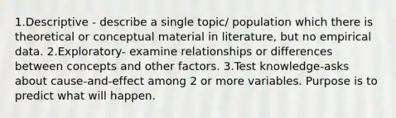 1.Descriptive - describe a single topic/ population which there is theoretical or conceptual material in literature, but no empirical data. 2.Exploratory- examine relationships or differences between concepts and other factors. 3.Test knowledge-asks about cause-and-effect among 2 or more variables. Purpose is to predict what will happen.