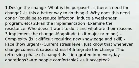 1.Design the change -What is the purpose? -Is there a need for change? -Is this a better way to do things? -Why does this need done? (could be to reduce infection, induce a weekender program, etc) 2.Plan the implementation -Examine the resistance; Who doesn't want to do it and what are their reasons 3.Implement the change -Magnitude (Is it major or minor) -Complexity (is it difficult requiring new knowledge and skill) -Pace (how urgent) -Current stress level: Just know that whenever change comes, it causes stress! 4.Integrate the change (The refreezing phase of change) -Is it integrated into everyday operations? -Are people comfortable? -Is it accepted?