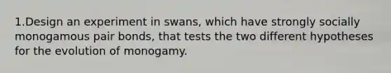 1.Design an experiment in swans, which have strongly socially monogamous pair bonds, that tests the two different hypotheses for the evolution of monogamy.