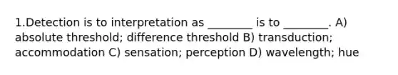 1.Detection is to interpretation as ________ is to ________. A) absolute threshold; difference threshold B) transduction; accommodation C) sensation; perception D) wavelength; hue