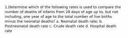 1.​Determine which of the following rates is used to compare the number of deaths of infants from 28 days of age up to, but not including, one year of age to the total number of live births minus the neonatal deaths? a. Neonatal death rate; b. Postneonatal death rate c. Crude death rate d. Hospital death rate