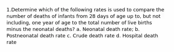 1.​Determine which of the following rates is used to compare the number of deaths of infants from 28 days of age up to, but not including, one year of age to the total number of live births minus the neonatal deaths? a. Neonatal death rate; b. Postneonatal death rate c. Crude death rate d. Hospital death rate