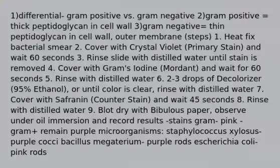 1)differential- gram positive vs. gram negative 2)gram positive = thick peptidoglycan in cell wall 3)gram negative= thin peptidoglycan in cell wall, outer membrane (steps) 1. Heat fix bacterial smear 2. Cover with Crystal Violet (Primary Stain) and wait 60 seconds 3. Rinse slide with distilled water until stain is removed 4. Cover with Gram's Iodine (Mordant) and wait for 60 seconds 5. Rinse with distilled water 6. 2-3 drops of Decolorizer (95% Ethanol), or until color is clear, rinse with distilled water 7. Cover with Safranin (Counter Stain) and wait 45 seconds 8. Rinse with distilled water 9. Blot dry with Bibulous paper, observe under oil immersion and record results -stains gram- pink - gram+ remain purple microorganisms: staphylococcus xylosus-purple cocci bacillus megaterium- purple rods escherichia coli- pink rods