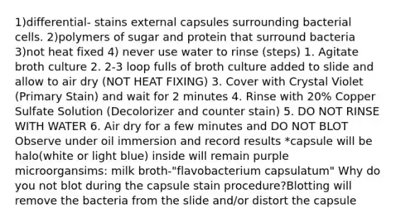 1)differential- stains external capsules surrounding bacterial cells. 2)polymers of sugar and protein that surround bacteria 3)not heat fixed 4) never use water to rinse (steps) 1. Agitate broth culture 2. 2-3 loop fulls of broth culture added to slide and allow to air dry (NOT HEAT FIXING) 3. Cover with Crystal Violet (Primary Stain) and wait for 2 minutes 4. Rinse with 20% Copper Sulfate Solution (Decolorizer and counter stain) 5. DO NOT RINSE WITH WATER 6. Air dry for a few minutes and DO NOT BLOT Observe under oil immersion and record results *capsule will be halo(white or light blue) inside will remain purple microorgansims: milk broth-"flavobacterium capsulatum" Why do you not blot during the capsule stain procedure?Blotting will remove the bacteria from the slide and/or distort the capsule