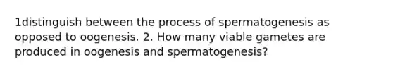 1distinguish between the process of spermatogenesis as opposed to oogenesis. 2. How many viable gametes are produced in oogenesis and spermatogenesis?