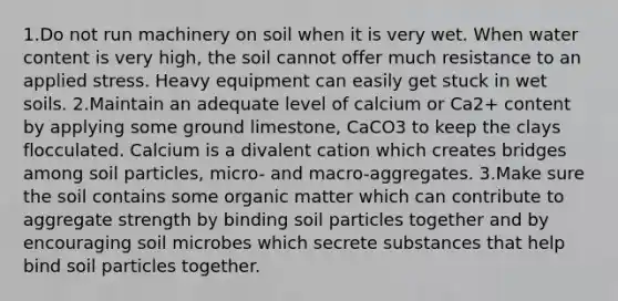 1.Do not run machinery on soil when it is very wet. When water content is very high, the soil cannot offer much resistance to an applied stress. Heavy equipment can easily get stuck in wet soils. 2.Maintain an adequate level of calcium or Ca2+ content by applying some ground limestone, CaCO3 to keep the clays flocculated. Calcium is a divalent cation which creates bridges among soil particles, micro- and macro-aggregates. 3.Make sure the soil contains some organic matter which can contribute to aggregate strength by binding soil particles together and by encouraging soil microbes which secrete substances that help bind soil particles together.