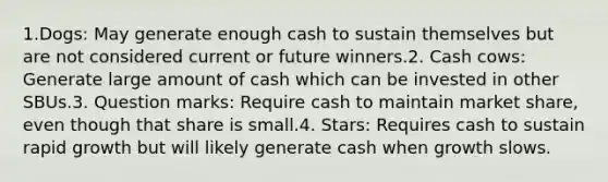 1.Dogs: May generate enough cash to sustain themselves but are not considered current or future winners.2. Cash cows: Generate large amount of cash which can be invested in other SBUs.3. Question marks: Require cash to maintain market share, even though that share is small.4. Stars: Requires cash to sustain rapid growth but will likely generate cash when growth slows.