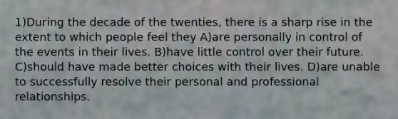 1)During the decade of the twenties, there is a sharp rise in the extent to which people feel they A)are personally in control of the events in their lives. B)have little control over their future. C)should have made better choices with their lives. D)are unable to successfully resolve their personal and professional relationships.