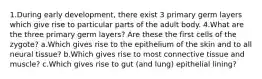 1.During early development, there exist 3 primary germ layers which give rise to particular parts of the adult body. 4.What are the three primary germ layers? Are these the first cells of the zygote? a.Which gives rise to the epithelium of the skin and to all neural tissue? b.Which gives rise to most connective tissue and muscle? c.Which gives rise to gut (and lung) epithelial lining?