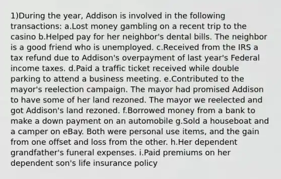 1)During the year, Addison is involved in the following transactions: a.Lost money gambling on a recent trip to the casino b.Helped pay for her neighbor's dental bills. The neighbor is a good friend who is unemployed. c.Received from the IRS a tax refund due to Addison's overpayment of last year's Federal income taxes. d.Paid a traffic ticket received while double parking to attend a business meeting. e.Contributed to the mayor's reelection campaign. The mayor had promised Addison to have some of her land rezoned. The mayor we reelected and got Addison's land rezoned. f.Borrowed money from a bank to make a down payment on an automobile g.Sold a houseboat and a camper on eBay. Both were personal use items, and the gain from one offset and loss from the other. h.Her dependent grandfather's funeral expenses. i.Paid premiums on her dependent son's life insurance policy