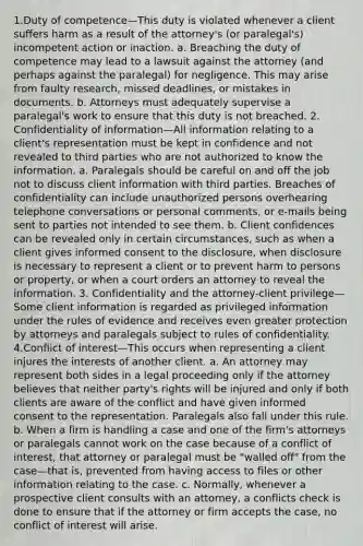 1.Duty of competence—This duty is violated whenever a client suffers harm as a result of the attorney's (or paralegal's) incompetent action or inaction. a. Breaching the duty of competence may lead to a lawsuit against the attorney (and perhaps against the paralegal) for negligence. This may arise from faulty research, missed deadlines, or mistakes in documents. b. Attorneys must adequately supervise a paralegal's work to ensure that this duty is not breached. 2. Confidentiality of information—All information relating to a client's representation must be kept in confidence and not revealed to third parties who are not authorized to know the information. a. Paralegals should be careful on and off the job not to discuss client information with third parties. Breaches of confidentiality can include unauthorized persons overhearing telephone conversations or personal comments, or e-mails being sent to parties not intended to see them. b. Client confidences can be revealed only in certain circumstances, such as when a client gives informed consent to the disclosure, when disclosure is necessary to represent a client or to prevent harm to persons or property, or when a court orders an attorney to reveal the information. 3. Confidentiality and the attorney-client privilege— Some client information is regarded as privileged information under the rules of evidence and receives even greater protection by attorneys and paralegals subject to rules of confidentiality. 4.Conflict of interest—This occurs when representing a client injures the interests of another client. a. An attorney may represent both sides in a legal proceeding only if the attorney believes that neither party's rights will be injured and only if both clients are aware of the conflict and have given informed consent to the representation. Paralegals also fall under this rule. b. When a firm is handling a case and one of the firm's attorneys or paralegals cannot work on the case because of a conflict of interest, that attorney or paralegal must be "walled off" from the case—that is, prevented from having access to files or other information relating to the case. c. Normally, whenever a prospective client consults with an attorney, a conflicts check is done to ensure that if the attorney or firm accepts the case, no conflict of interest will arise.