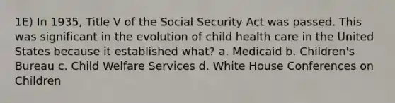 1E) In 1935, Title V of the Social Security Act was passed. This was significant in the evolution of child health care in the United States because it established what? a. Medicaid b. Children's Bureau c. Child Welfare Services d. White House Conferences on Children