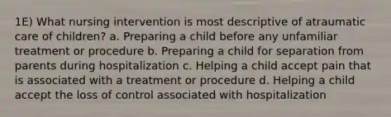 1E) What nursing intervention is most descriptive of atraumatic care of children? a. Preparing a child before any unfamiliar treatment or procedure b. Preparing a child for separation from parents during hospitalization c. Helping a child accept pain that is associated with a treatment or procedure d. Helping a child accept the loss of control associated with hospitalization