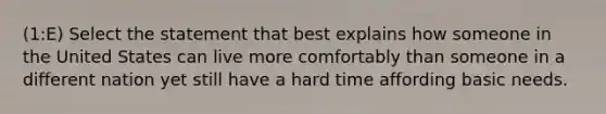 (1:E) Select the statement that best explains how someone in the United States can live more comfortably than someone in a different nation yet still have a hard time affording basic needs.